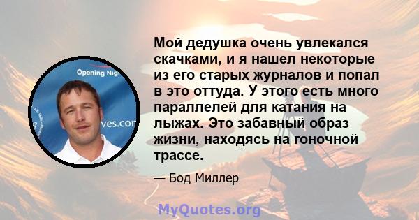 Мой дедушка очень увлекался скачками, и я нашел некоторые из его старых журналов и попал в это оттуда. У этого есть много параллелей для катания на лыжах. Это забавный образ жизни, находясь на гоночной трассе.