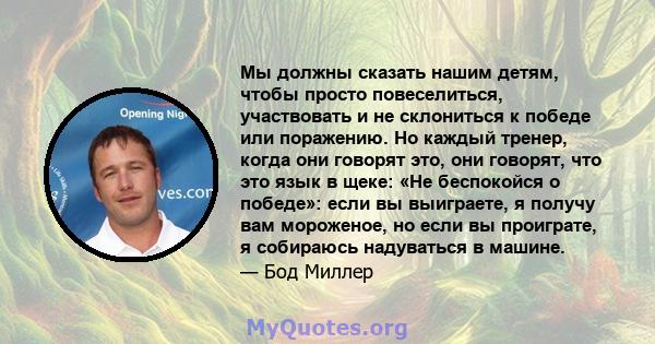 Мы должны сказать нашим детям, чтобы просто повеселиться, участвовать и не склониться к победе или поражению. Но каждый тренер, когда они говорят это, они говорят, что это язык в щеке: «Не беспокойся о победе»: если вы