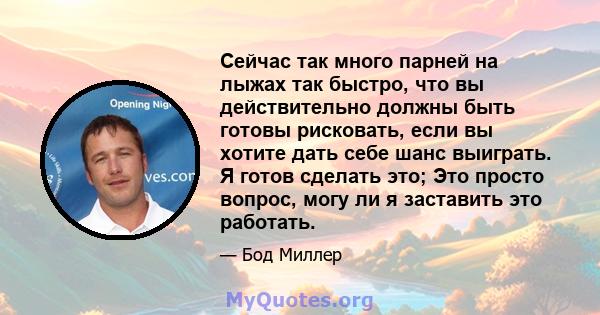 Сейчас так много парней на лыжах так быстро, что вы действительно должны быть готовы рисковать, если вы хотите дать себе шанс выиграть. Я готов сделать это; Это просто вопрос, могу ли я заставить это работать.