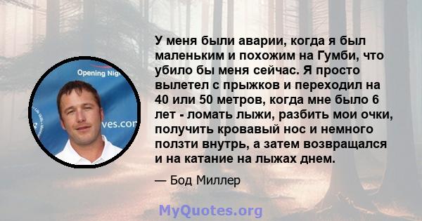 У меня были аварии, когда я был маленьким и похожим на Гумби, что убило бы меня сейчас. Я просто вылетел с прыжков и переходил на 40 или 50 метров, когда мне было 6 лет - ломать лыжи, разбить мои очки, получить кровавый 