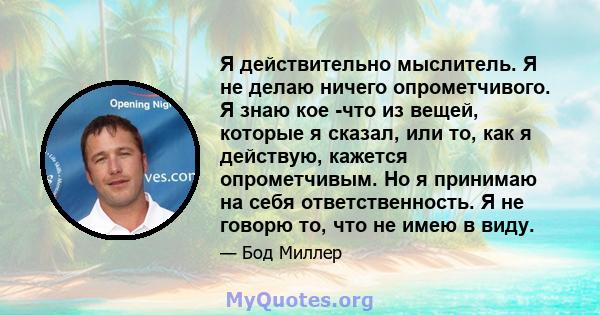 Я действительно мыслитель. Я не делаю ничего опрометчивого. Я знаю кое -что из вещей, которые я сказал, или то, как я действую, кажется опрометчивым. Но я принимаю на себя ответственность. Я не говорю то, что не имею в