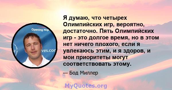 Я думаю, что четырех Олимпийских игр, вероятно, достаточно. Пять Олимпийских игр - это долгое время, но в этом нет ничего плохого, если я увлекаюсь этим, и я здоров, и мои приоритеты могут соответствовать этому.