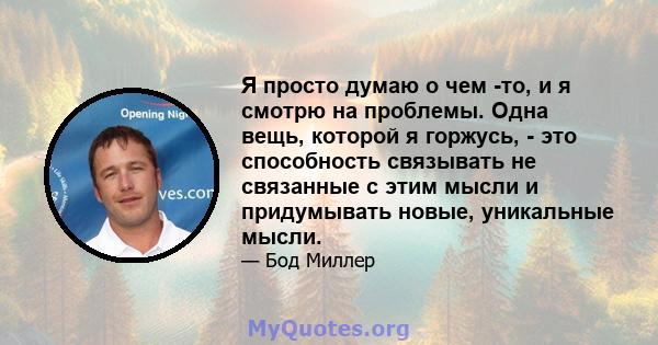 Я просто думаю о чем -то, и я смотрю на проблемы. Одна вещь, которой я горжусь, - это способность связывать не связанные с этим мысли и придумывать новые, уникальные мысли.