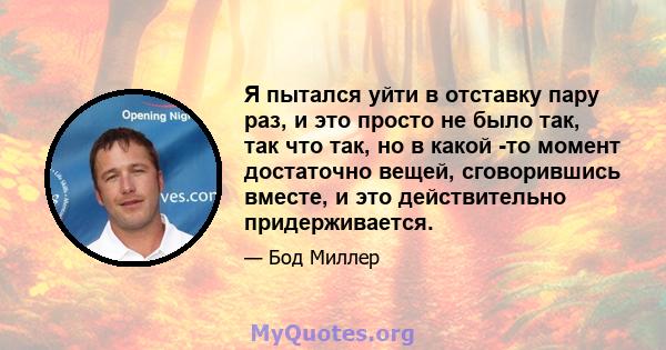 Я пытался уйти в отставку пару раз, и это просто не было так, так что так, но в какой -то момент достаточно вещей, сговорившись вместе, и это действительно придерживается.