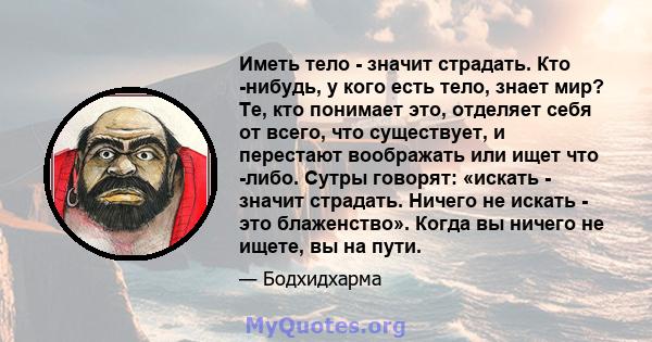 Иметь тело - значит страдать. Кто -нибудь, у кого есть тело, знает мир? Те, кто понимает это, отделяет себя от всего, что существует, и перестают воображать или ищет что -либо. Сутры говорят: «искать - значит страдать.