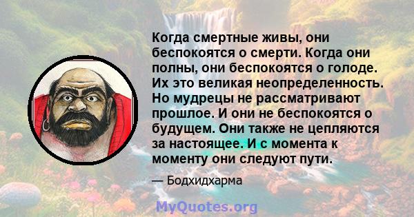 Когда смертные живы, они беспокоятся о смерти. Когда они полны, они беспокоятся о голоде. Их это великая неопределенность. Но мудрецы не рассматривают прошлое. И они не беспокоятся о будущем. Они также не цепляются за