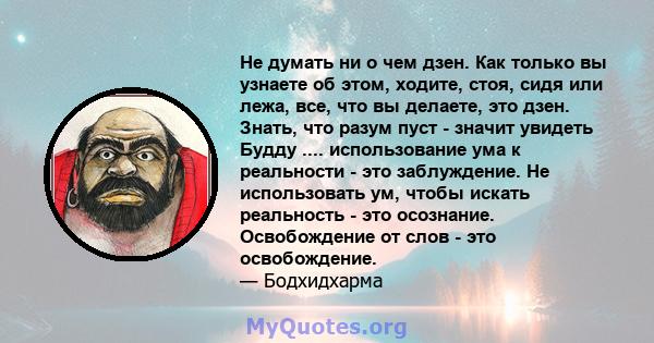 Не думать ни о чем дзен. Как только вы узнаете об этом, ходите, стоя, сидя или лежа, все, что вы делаете, это дзен. Знать, что разум пуст - значит увидеть Будду .... использование ума к реальности - это заблуждение. Не