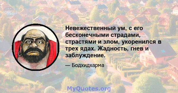 Невежественный ум, с его бесконечными страдами, страстями и злом, укоренился в трех ядах. Жадность, гнев и заблуждение.