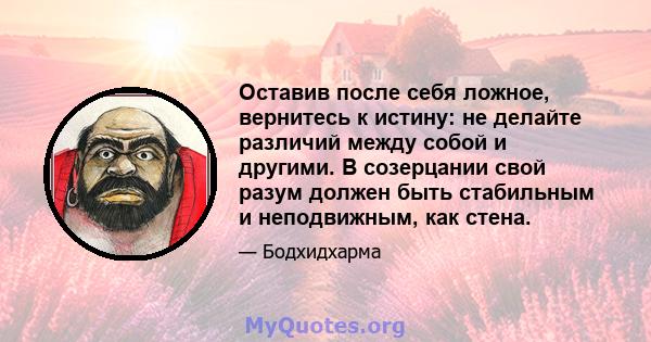 Оставив после себя ложное, вернитесь к истину: не делайте различий между собой и другими. В созерцании свой разум должен быть стабильным и неподвижным, как стена.