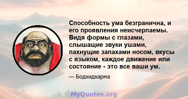 Способность ума безгранична, и его проявления неисчерпаемы. Видя формы с глазами, слышащие звуки ушами, пахнущие запахами носом, вкусы с языком, каждое движение или состояние - это все ваши ум.