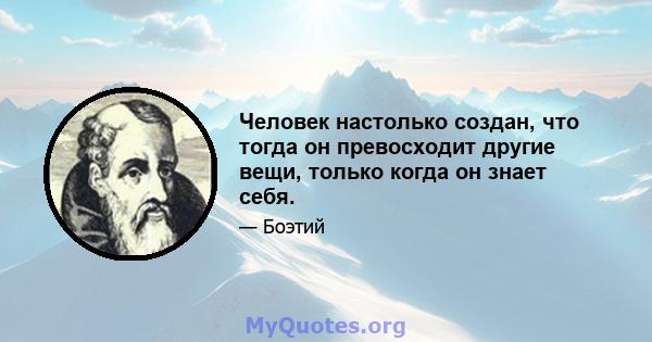 Человек настолько создан, что тогда он превосходит другие вещи, только когда он знает себя.