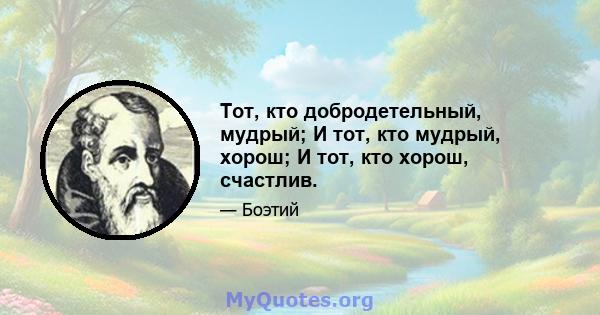 Тот, кто добродетельный, мудрый; И тот, кто мудрый, хорош; И тот, кто хорош, счастлив.