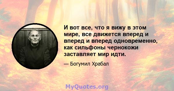 И вот все, что я вижу в этом мире, все движется вперед и вперед и вперед одновременно, как сильфоны чернокожи заставляет мир идти.