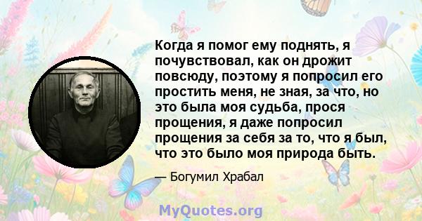 Когда я помог ему поднять, я почувствовал, как он дрожит повсюду, поэтому я попросил его простить меня, не зная, за что, но это была моя судьба, прося прощения, я даже попросил прощения за себя за то, что я был, что это 