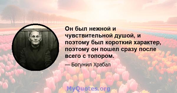 Он был нежной и чувствительной душой, и поэтому был короткий характер, поэтому он пошел сразу после всего с топором.