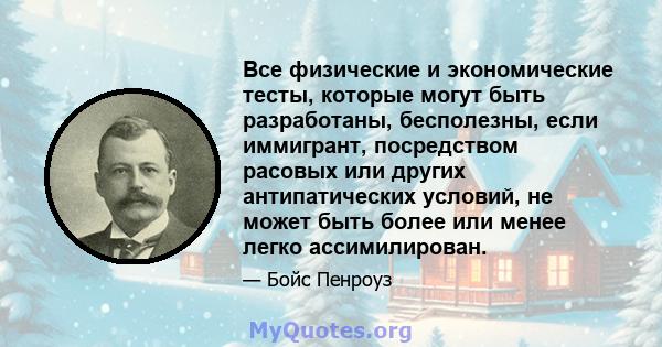 Все физические и экономические тесты, которые могут быть разработаны, бесполезны, если иммигрант, посредством расовых или других антипатических условий, не может быть более или менее легко ассимилирован.