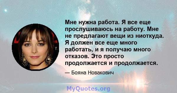 Мне нужна работа. Я все еще прослушиваюсь на работу. Мне не предлагают вещи из ниоткуда. Я должен все еще много работать, и я получаю много отказов. Это просто продолжается и продолжается.