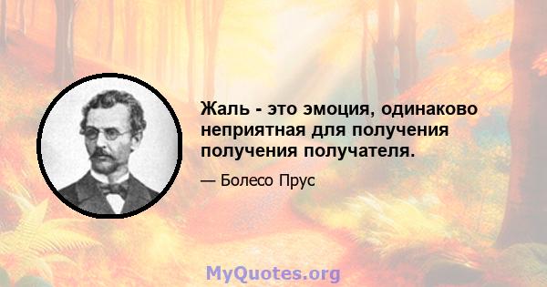 Жаль - это эмоция, одинаково неприятная для получения получения получателя.