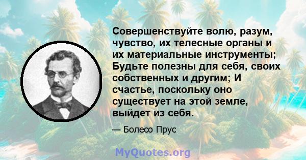 Совершенствуйте волю, разум, чувство, их телесные органы и их материальные инструменты; Будьте полезны для себя, своих собственных и другим; И счастье, поскольку оно существует на этой земле, выйдет из себя.