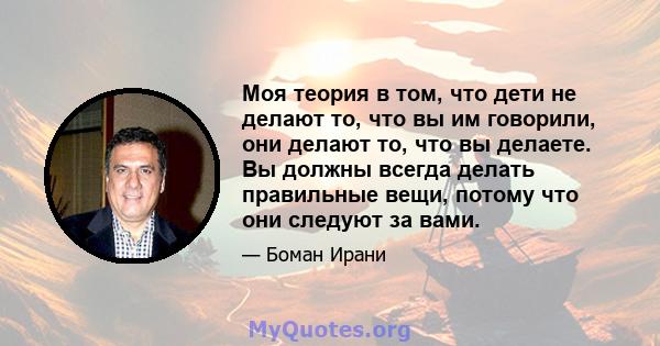 Моя теория в том, что дети не делают то, что вы им говорили, они делают то, что вы делаете. Вы должны всегда делать правильные вещи, потому что они следуют за вами.