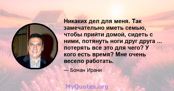 Никаких дел для меня. Так замечательно иметь семью, чтобы прийти домой, сидеть с ними, потянуть ноги друг друга ... потерять все это для чего? У кого есть время? Мне очень весело работать.