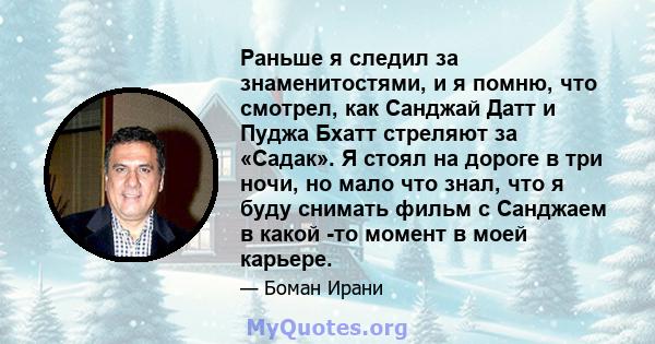 Раньше я следил за знаменитостями, и я помню, что смотрел, как Санджай Датт и Пуджа Бхатт стреляют за «Садак». Я стоял на дороге в три ночи, но мало что знал, что я буду снимать фильм с Санджаем в какой -то момент в