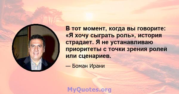 В тот момент, когда вы говорите: «Я хочу сыграть роль», история страдает. Я не устанавливаю приоритеты с точки зрения ролей или сценариев.