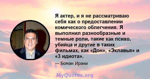 Я актер, и я не рассматриваю себя как о предоставлении комического облегчения. Я выполнил разнообразные и темные роли, такие как психо, убийца и другие в таких фильмах, как «Дон», «Эклавья» и «3 идиота».