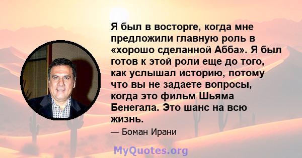 Я был в восторге, когда мне предложили главную роль в «хорошо сделанной Абба». Я был готов к этой роли еще до того, как услышал историю, потому что вы не задаете вопросы, когда это фильм Шьяма Бенегала. Это шанс на всю