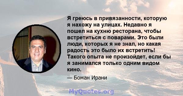 Я греюсь в привязанности, которую я нахожу на улицах. Недавно я пошел на кухню ресторана, чтобы встретиться с поварами. Это были люди, которых я не знал, но какая радость это было их встретить! Такого опыта не