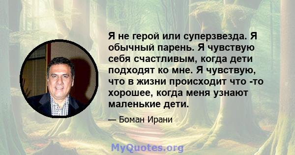 Я не герой или суперзвезда. Я обычный парень. Я чувствую себя счастливым, когда дети подходят ко мне. Я чувствую, что в жизни происходит что -то хорошее, когда меня узнают маленькие дети.