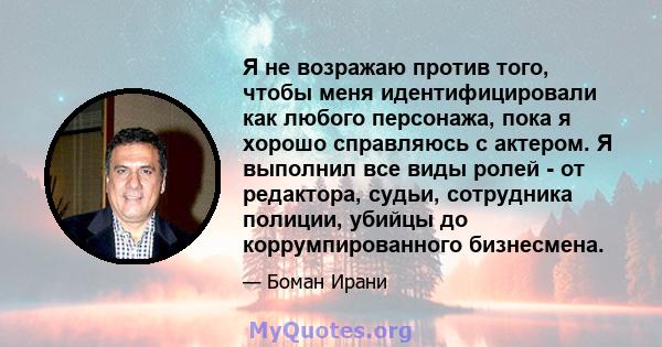 Я не возражаю против того, чтобы меня идентифицировали как любого персонажа, пока я хорошо справляюсь с актером. Я выполнил все виды ролей - от редактора, судьи, сотрудника полиции, убийцы до коррумпированного