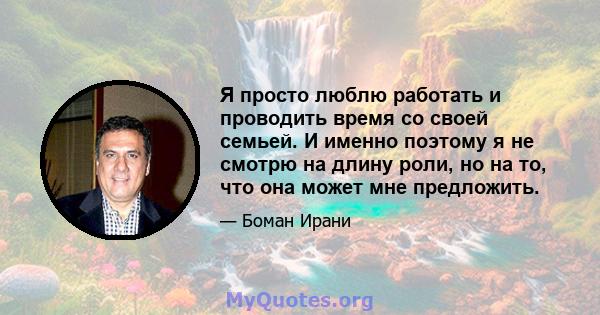 Я просто люблю работать и проводить время со своей семьей. И именно поэтому я не смотрю на длину роли, но на то, что она может мне предложить.