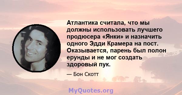 Атлантика считала, что мы должны использовать лучшего продюсера «Янки» и назначить одного Эдди Крамера на пост. Оказывается, парень был полон ерунды и не мог создать здоровый пук.