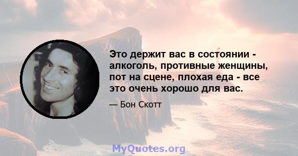 Это держит вас в состоянии - алкоголь, противные женщины, пот на сцене, плохая еда - все это очень хорошо для вас.