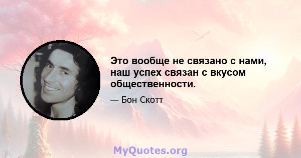 Это вообще не связано с нами, наш успех связан с вкусом общественности.