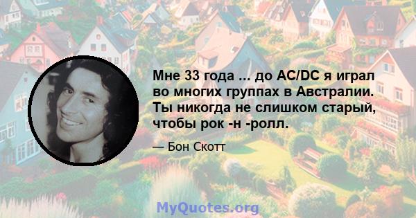 Мне 33 года ... до AC/DC я играл во многих группах в Австралии. Ты никогда не слишком старый, чтобы рок -н -ролл.