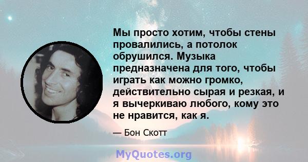 Мы просто хотим, чтобы стены провалились, а потолок обрушился. Музыка предназначена для того, чтобы играть как можно громко, действительно сырая и резкая, и я вычеркиваю любого, кому это не нравится, как я.