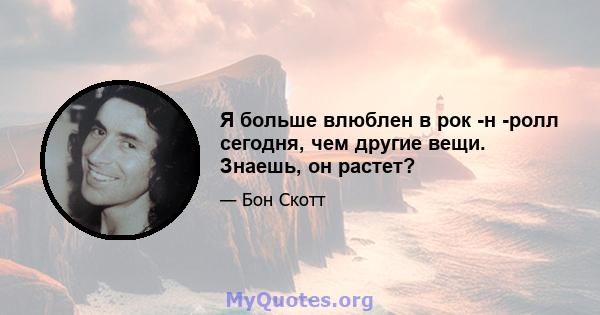 Я больше влюблен в рок -н -ролл сегодня, чем другие вещи. Знаешь, он растет?