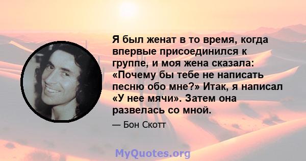 Я был женат в то время, когда впервые присоединился к группе, и моя жена сказала: «Почему бы тебе не написать песню обо мне?» Итак, я написал «У нее мячи». Затем она развелась со мной.