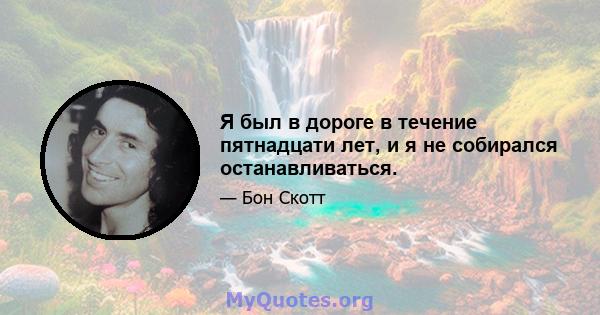 Я был в дороге в течение пятнадцати лет, и я не собирался останавливаться.