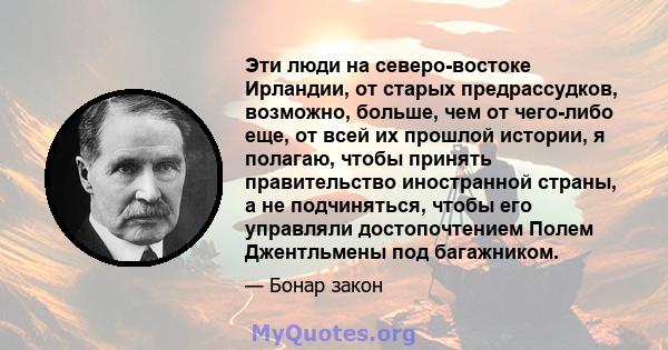 Эти люди на северо-востоке Ирландии, от старых предрассудков, возможно, больше, чем от чего-либо еще, от всей их прошлой истории, я полагаю, чтобы принять правительство иностранной страны, а не подчиняться, чтобы его