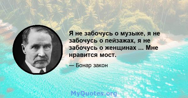 Я не забочусь о музыке, я не забочусь о пейзажах, я не забочусь о женщинах ... Мне нравится мост.