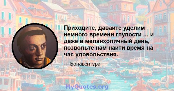 Приходите, давайте уделим немного времени глупости ... и даже в меланхоличный день, позвольте нам найти время на час удовольствия.