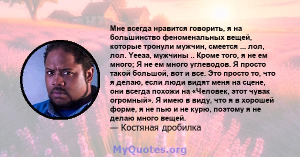 Мне всегда нравится говорить, я на большинство феноменальных вещей, которые тронули мужчин, смеется ... лол, лол. Yeeaa, мужчины .. Кроме того, я не ем много; Я не ем много углеводов. Я просто такой большой, вот и все.