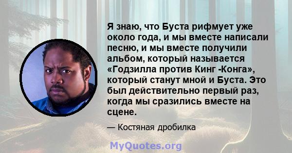 Я знаю, что Буста рифмует уже около года, и мы вместе написали песню, и мы вместе получили альбом, который называется «Годзилла против Кинг -Конга», который станут мной и Буста. Это был действительно первый раз, когда