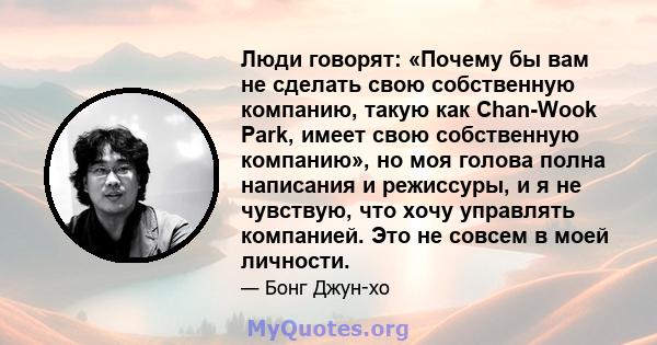 Люди говорят: «Почему бы вам не сделать свою собственную компанию, такую ​​как Chan-Wook Park, имеет свою собственную компанию», но моя голова полна написания и режиссуры, и я не чувствую, что хочу управлять компанией.