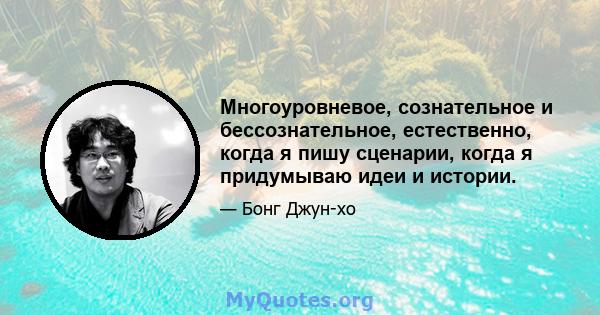 Многоуровневое, сознательное и бессознательное, естественно, когда я пишу сценарии, когда я придумываю идеи и истории.