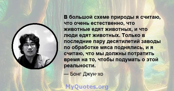 В большой схеме природы я считаю, что очень естественно, что животные едят животных, и что люди едят животных. Только в последние пару десятилетий заводы по обработке мяса поднялись, и я считаю, что мы должны потратить