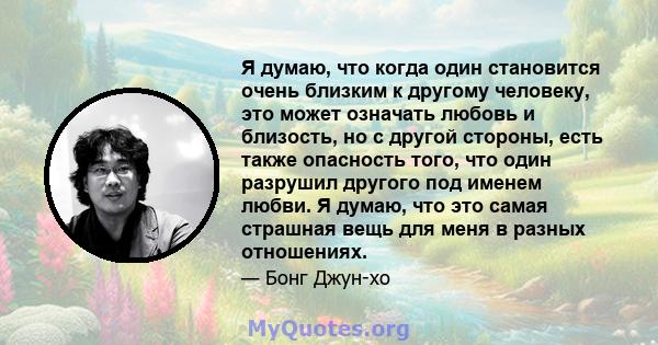 Я думаю, что когда один становится очень близким к другому человеку, это может означать любовь и близость, но с другой стороны, есть также опасность того, что один разрушил другого под именем любви. Я думаю, что это